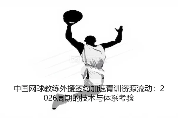 中国网球教练外援签约加速青训资源流动：2026周期的技术与体系考验 | AYX